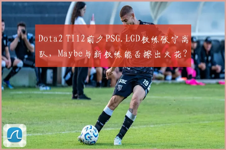 Dota2 TI12前夕PSG.LGD教练张宁离队，Maybe与新教练能否擦出火花？