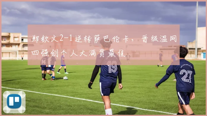 郑钦文2-1逆转萨巴伦卡，晋级温网四强创个人大满贯最佳
