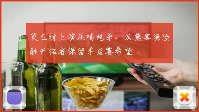 莫兰特上演压哨绝杀,灰熊客场险胜开拓者保留季后赛希望
