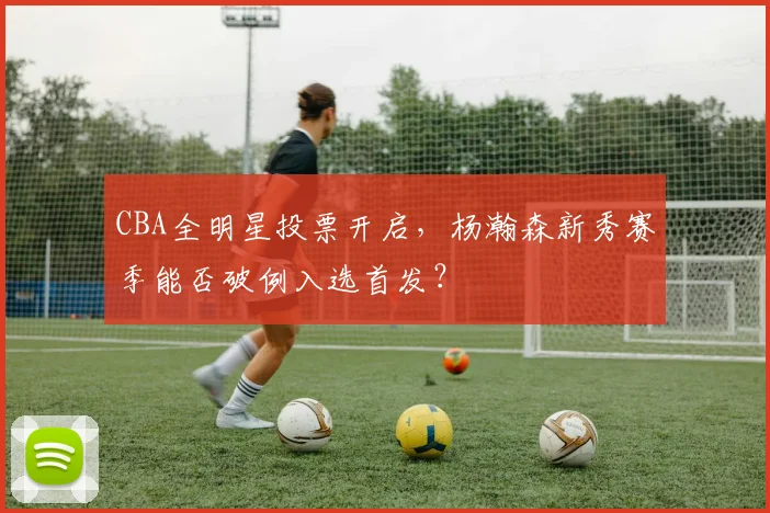CBA全明星投票开启，杨瀚森新秀赛季能否破例入选首发？
