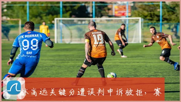 林高远关键分遭误判申诉被拒，赛后拒绝出席新闻发布会